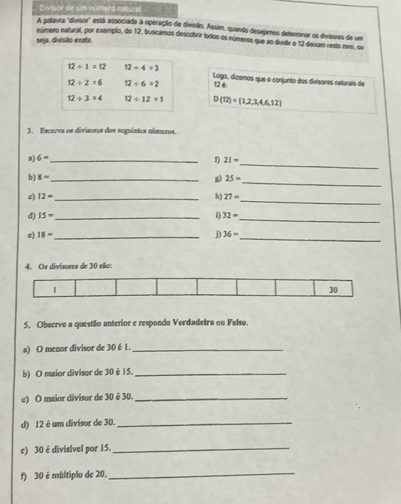 Divisor de um numero natural 
A palavra "divisor' está associada à operação de divisão. Assim, quando desejamos determinar os divisores de um 
número natural, por exemplo, do 12, buscamos descobrir todos os números que so dividir o 12 dexam resto zero, ou 
seja. divisão exata.
12/ 1=12 12/ 4=3
Logo, dizemos que o conjunto dos divisores naturais de
12/ 2=6 12/ 6=2 126
12/ 3=4 12/ 12=1 D(12)= 1,2,3,4,6,12
3. Escreva os divisores dos seguintes números. 
_ 
a) 6= _ n 21=
b 8= _ 
g) 25= _ 
_ 
c) 12= _ h) 27=
d) 15= _ i) 32= _ 
e) 18= _ j) 36= _
30 são 
5. Observe a questão anterior e responda Verdadeiro ou Falso. 
a) O menor divisor de 30é 1._ 
b) O maior divisor de 30 é 15._ 
c) O maior divisor de 30 é 30._ 
d) 12 é um divisor de 30._ 
e) 30 é divisível por 15._ 
f) 30 é múltiplo de 20. 
_