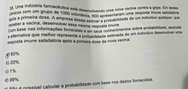 Uma indústria farmacêutica está desenvolvendo uma nova vacina contra a gripe. Em testes
clínicos com um grupo de 1000 voluntários, 800 apresentaram uma resposta imune satisfatória
após a primeira dose. A empresa deseja estimar a probabilidade de um indivíduo qualquer, que
receber a vacina, desenvolver essa møsma resposta imune
Com base nas informações fornecidas e em seus conhecimentos sobre probabilidade, assinale
a alternativa que melhor representa a probabilidade estimada de um indivíduo desenvolver uma
resposta imune satisfatória após a primeira dose da nova vacina:
80%.
b) 20%.
c) 1%.
d) 99%.
Não é possível calcular a probabilidade com base nos dados fornecidos.