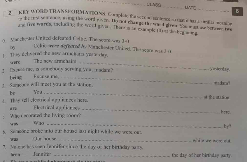 CLASS _DATE _6 
2 KEY WORD TRANSFORMATIONS. Complete the second sentence so that it has a similar meaning 
to the first sentence, using the word given. Do not change the word given. You must use between two 
and five words, including the word given. There is an example (0) at the beginning. 
0. Manchester United defeated Celtic. The score was 3-0. 
by Celtic were defeated by Manchester United. The score was 3-0. 
1. They delivered the new armchairs yesterday. 
were The new armchairs_ 
2. Excuse me, is somebody serving you, madam? 
yesterday. 
being Excuse me,_ 
3. Someone will meet you at the station. 
madam? 
be You_ 
at the station. 
4. They sell electrical appliances here. 
are Electrical appliances _here. 
5. Who decorated the living room? 
was Who _by? 
6. Someone broke into our house last night while we were out. 
was Our house _while we were out. 
7. No-one has seen Jennifer since the day of her birthday party. 
been Jennifer _the day of her birthday party.