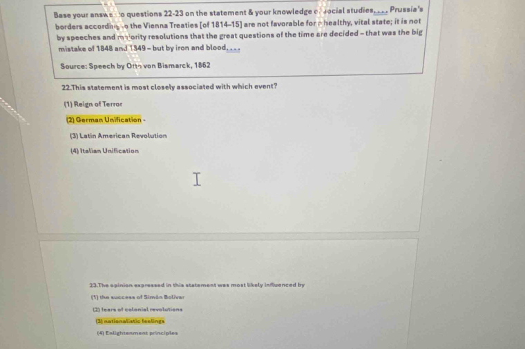 Base your answe o questions 22-23 on the statement & your knowledge of ocial studies, _ . Prussia's
borders according o the Vienna Treaties [of 1814-15] are not favorable for a healthy, vital state; it is not
by speeches and majority resolutions that the great questions of the time are decided - that was the big
mistake of 1848 and 1349 - but by iron and blood...
Source: Speech by Ottっ von Bismarck, 1862
22.This statement is most closely associated with which event?
(1) Reign of Terror
(2) German Unification -
(3) Latin American Revolution
(4) Italian Unification
23.The opinion expressed in this statement was most likely influenced by
(1) the success of Simón Bolívar
(2) fears of colonial revolutions
(3) nationalistic feelings
(4) Enlightenment principles