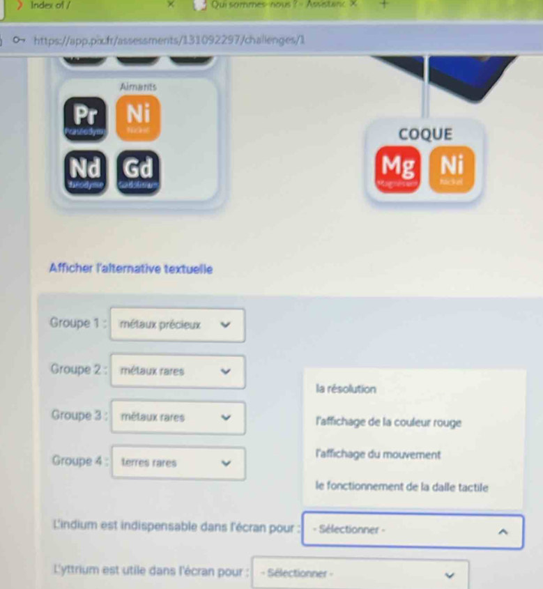 Index of / Qui sommes-nous ? - Asistanc × + 
https://app.pixifr/assessments/131092297/challenges/1 
Almants 
Pr Ni 
vasod tant COQUE 
Ni 
Nd Gd Mg Nickel 
heody C 4 
Afficher l'alternative textuelle 
Groupe 1 : métaux précieux 
Groupe 2 : métaux rares 
la résolution 
Groupe 3 : mélaux rares l'affichage de la couleur rouge 
l'affichage du mouvement 
Groupe 4 : terres rares 
le fonctionnement de la dalle tactile 
L'indium est indispensable dans l'écran pour : - Sélectionner - ^ 
L'yttrium est utile dans l'écran pour : Sélectionner -