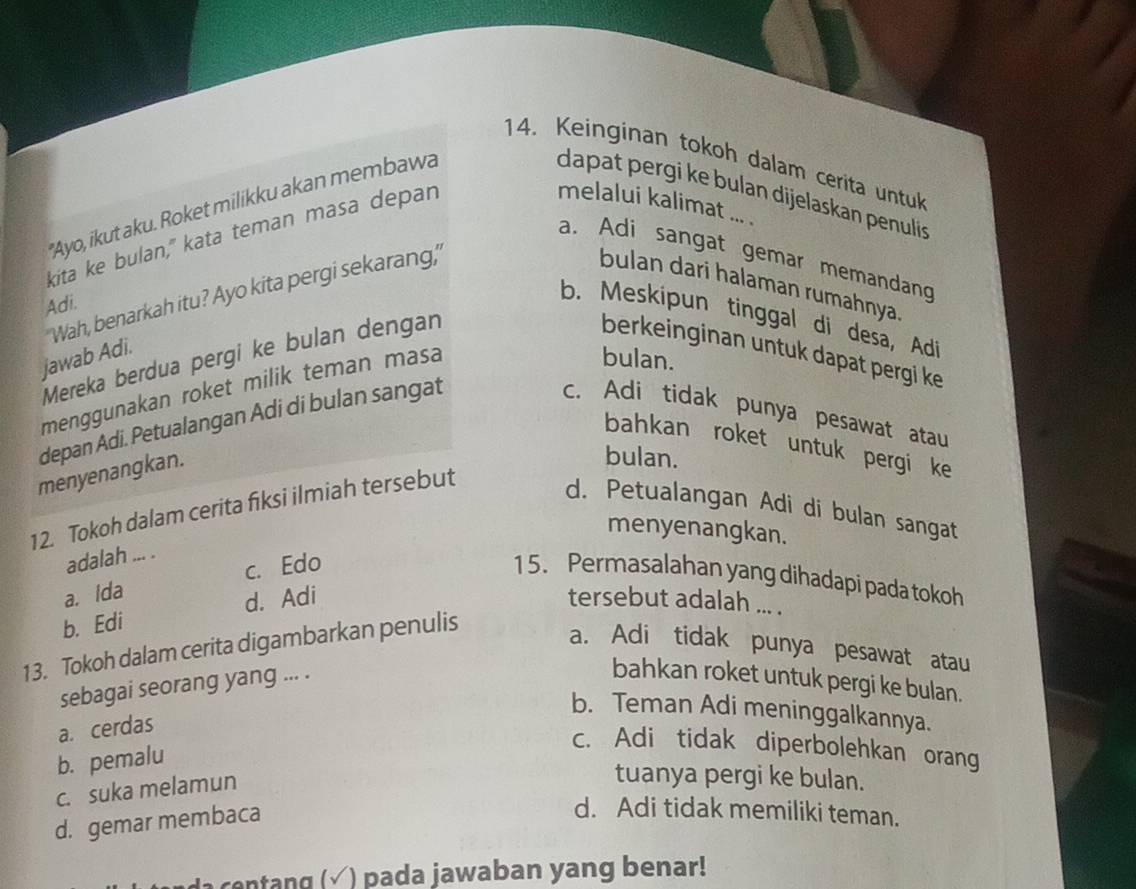 Keinginan tokoh dalam cerita untuk
'Ayo, ikut aku. Roket milikku akan membawa
dapat pergi ke bulan dijelaskan penulíis
kita ke bulan," kata teman masa depan
melalui kalimat ... .
a. Adi sangat gemar memandang
'Wah, benarkah itu? Ayo kita pergi sekarang,'
bulan dari halaman rumahnya.
Adi.
b. Meskipun tinggal di desa, Adi
jawab Adi.
bulan.
Mereka berdua pergi ke bulan dengan berkeinginan untuk dapat pergi ke
menggunakan roket milik teman masa
depan Adi. Petualangan Adi di bulan sangat
c. Adi tidak punya pesawat atau
bahkan roket untuk pergi ke
menyenangkan.
bulan.
12. Tokoh dalam cerita fiksi ilmiah tersebut
d. Petualangan Adi di bulan sangat
menyenangkan.
adalah ... .
a. ida c. Edo 1 5. Permasalahan yang dihadapi pada tokoh
b. Edi d. Adi
tersebut adalah ... .
13. Tokoh dalam cerita digambarkan penulis
a. Adi tidak punya pesawat atau
sebagai seorang yang ... .
bahkan roket untuk pergi ke bulan.
b. Teman Adi meninggalkannya.
a. cerdas
b. pemalu
c. Adi tidak diperbolehkan orang
c. suka melamun
tuanya pergi ke bulan.
d. gemar membaca
d. Adi tidak memiliki teman.
d centang (√ ) pada jawaban yang benar!