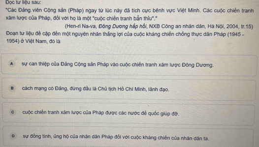 Đọc tư liệu sau:
'Các Đảng.viên Cộng sản (Pháp) ngay từ lúc này đã tích cực bênh vực Việt Minh. Các cuộc chiến tranh
xâm lược của Pháp, đổi với họ là một "cuộc chiến tranh bản thiu"."
(Hen-ri Na-va, Đông Dương hấp hồi, NXB Công an nhân dân, Hà Nội, 2004, tr. 15)
Đoạn tư liệu đề cập đến một nguyên nhân thắng lợi của cuộc kháng chiến chống thực dân Pháp (1945 -
1954) ở Việt Nam, đó là
Asự can thiệp của Đảng Cộng sản Pháp vào cuộc chiến tranh xâm lược Đông Dương.
Bcách mạng có Đảng, đứng đầu là Chủ tịch Hồ Chí Minh, lãnh đạo.
ccuộc chiến tranh xâm lược của Pháp được các nước để quốc giúp đỡ.
bsự đồng tinh, ủng hộ của nhân dân Pháp đổi với cuộc kháng chiến của nhân dân ta.