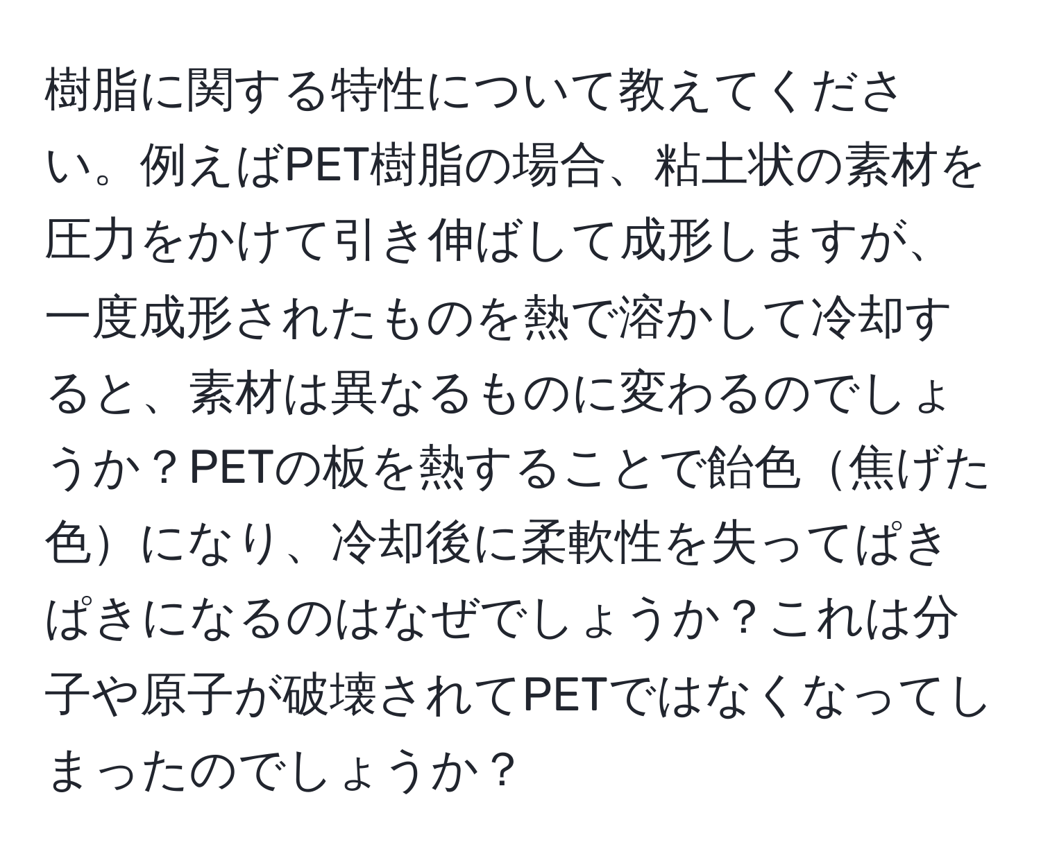 樹脂に関する特性について教えてください。例えばPET樹脂の場合、粘土状の素材を圧力をかけて引き伸ばして成形しますが、一度成形されたものを熱で溶かして冷却すると、素材は異なるものに変わるのでしょうか？PETの板を熱することで飴色焦げた色になり、冷却後に柔軟性を失ってぱきぱきになるのはなぜでしょうか？これは分子や原子が破壊されてPETではなくなってしまったのでしょうか？