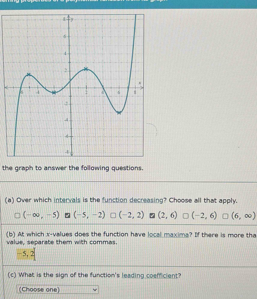 the graph to answer the following questions.
(a) Over which intervals is the function decreasing? Choose all that apply.
(-∈fty ,-5) (-5,-2) (-2,2) 7 (2,6) (-2,6) (6,∈fty )
(b) At which x -values does the function have local maxima? If there is more tha
value, separate them with commas.
−5, frac 1 D 
(c) What is the sign of the function's leading coefficient?
(Choose one)