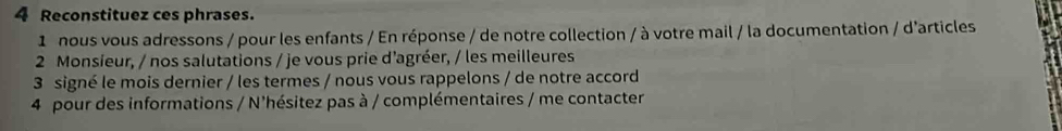 Reconstituez ces phrases. 
1 nous vous adressons / pour les enfants / En réponse / de notre collection / à votre mail / la documentation / d'articles 
2 Monsieur, / nos salutations / je vous prie d'agréer, / les meilleures 
3 signé le mois dernier / les termes / nous vous rappelons / de notre accord 
4 pour des informations / N'hésitez pas à / complémentaires / me contacter