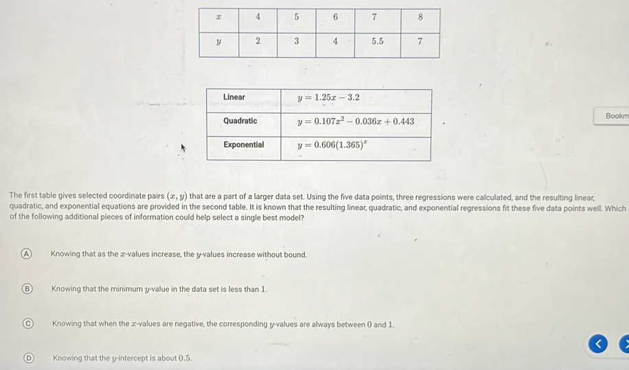 Bookm
The first table gives selected coordinate pairs (x,y) that are a part of a larger data set. Using the five data points, three regressions were calculated, and the resulting linear,
quadratic, and exponential equations are provided in the second table. It is known that the resulting linear, quadratic, and exponential regressions fit these five data points well. Which
of the following additional pieces of information could help select a single best model?
A Knowing that as the æ-values increase, the y-values increase without bound.
B Knowing that the minimum y-value in the data set is less than 1.
C Knowing that when the æ-values are negative, the corresponding y-values are always between ( and 1.
D  Knowing that the y-intercept is about 0.5.