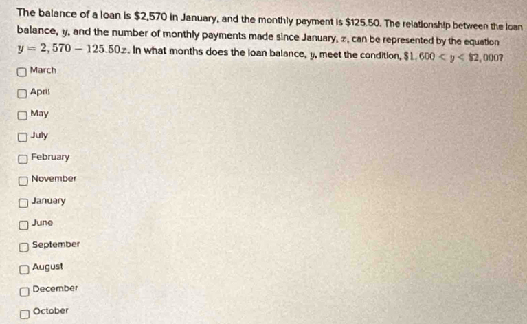 The balance of a loan is $2,570 in January, and the monthly payment is $125.50. The relationship between the loan 
balance, y, and the number of monthly payments made since January, x, can be represented by the equation
y=2,570-125.50x. In what months does the loan balance, y, meet the condition, $1,600
March 
April 
May 
July 
February 
November 
January 
June 
September 
August 
December 
October