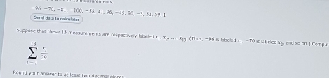 -96, -70, -81, -100, -58, 41. 96, -4 5.90.= 3. 51. 59. 1
Send data to colculator 
Suppose that these 13 measurements are respectively labeled x_1, x_2,... x_1y_1 (Thus,-90 is labeled x_1, -70 is labeled x_2 , and so 0^(_ ) Compu
sumlimits _(i-1)^(13) i/29 
Round your answer to at least two decimal plares