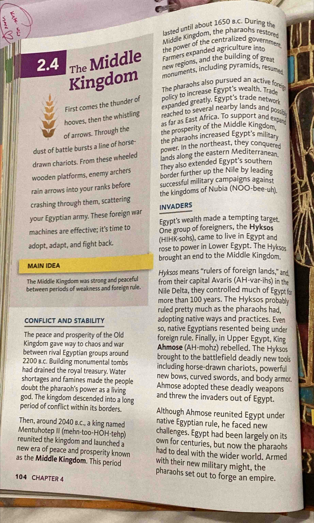 
lasted until about 1650 B.C. During the
Middle Kingdom, the pharaohs restored
2.4 The Middle the power of the centralized government .
Farmers expanded agriculture into
new regions, and the building of great
Kingdom monuments, including pyramids, resumed
The pharaohs also pursued an active foreig
First comes the thunder of policy to increase Egypt’s wealth. Trade
expanded greatly. Egypt's trade network
hooves, then the whistling reached to several nearby lands and possibly
as far as East Africa. To support and expand
of arrows. Through the the prosperity of the Middle Kingdom,
dust of battle bursts a line of horse- the pharaohs increased Egypt’s military
power. In the northeast, they conquered
drawn chariots. From these wheeled lands along the eastern Mediterranean.
They also extended Egypt's southern
wooden platforms, enemy archers border further up the Nile by leading
rain arrows into your ranks before successful military campaigns against
the kingdoms of Nubia (NOO-bee-uh).
crashing through them, scattering
your Egyptian army. These foreign war INVADERS
Egypt's wealth made a tempting target.
machines are effective; it’s time to One group of foreigners, the Hyksos
(HIHK-sohs), came to live in Egypt and
adopt, adapt, and fight back.
rose to power in Lower Egypt. The Hyksos
brought an end to the Middle Kingdom.
MAIN IDEA
Hyksos means “rulers of foreign lands,” and
The Middle Kingdom was strong and peaceful from their capital Avaris (AH-var-ihs) in the
between periods of weakness and foreign rule. Nile Delta, they controlled much of Egypt for
more than 100 years. The Hyksos probably
ruled pretty much as the pharaohs had,
CONFLICT AND STABILITY
adopting native ways and practices. Even
so, native Egyptians resented being under
The peace and prosperity of the Old foreign rule. Finally, in Upper Egypt, King
Kingdom gave way to chaos and war Ahmose (AH-mohz) rebelled. The Hyksos
between rival Egyptian groups around brought to the battlefield deadly new tools
2200 в.C. Building monumental tombs including horse-drawn chariots, powerful
had drained the royal treasury. Water new bows, curved swords, and body armor.
shortages and famines made the people Ahmose adopted these deadly weapons
doubt the pharaoh’s power as a living and threw the invaders out of Egypt.
god. The kingdom descended into a long
period of conflict within its borders. Although Ahmose reunited Egypt under
Then, around 2040 в.C., a king named
native Egyptian rule, he faced new
Mentuhotep II (mehn-too-HOH-tehp)
challenges. Egypt had been largely on its
reunited the kingdom and launched a
own for centuries, but now the pharaohs
new era of peace and prosperity known had to deal with the wider world. Armed
as the Middle Kingdom. This period
with their new military might, the
pharaohs set out to forge an empire.
104 CHAPTER 4