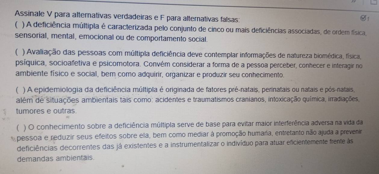 Assinale V para alternativas verdadeiras e F para alternativas falsas: 
G1 
( ) A deficiência múltipla é caracterizada pelo conjunto de cinco ou mais deficiências associadas, de ordem física, 
sensorial, mental, emocional ou de comportamento social. 
 ) Avaliação das pessoas com múltipla deficiência deve contemplar informações de natureza biomédica, física, 
psíquica, socioafetiva e psicomotora. Convém considerar a forma de a pessoa perceber, conhecer e interagir no 
ambiente físico e social, bem como adquirir, organizar e produzir seu conhecimento. 
( ) A epidemiologia da deficiência múltipla é originada de fatores pré-natais, perinatais ou natais e pós-natais, 
além de situações ambientais tais como: acidentes e traumatismos cranianos, intoxicação química, irradiações, 
tumores e outras. 
( ) O conhecimento sobre a deficiência múltipla serve de base para evitar maior interferência adversa na vida da 
pessoa e reduzir seus efeitos sobre ela, bem como mediar à promoção humana, entretanto não ajuda a prevenir 
deficiências decorrentes das já existentes e a instrumentalizar o indivíduo para atuar eficientemente frente às 
demandas ambientais.