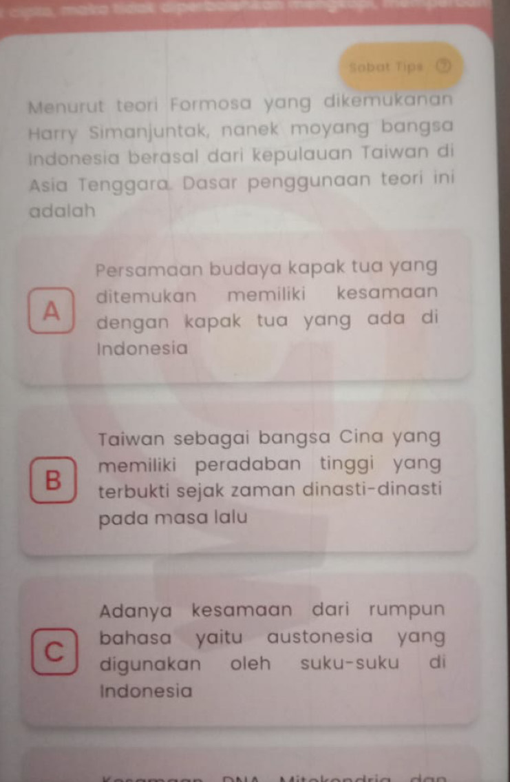 make t
Sobat Tips
Menurut teori Formosa yang dikemukanan
Harry Simanjuntak, nanek moyang bangsa
Indonesia berasal dari kepulauan Taiwan di
Asia Tenggara. Dasar penggunaan teori ini
adalah
Persamaan budaya kapak tua yang
ditemukan memiliki kesamaan
A dengan kapak tua yang ada di 
Indonesia
Taiwan sebagai bangsa Cina yang
memiliki peradaban tinggi yang 
B terbukti sejak zaman dinasti-dinasti
pada masa lalu
Adanya kesamaan dari rumpun
bahasa yaitu austonesia yan 
C digunakan oleh suku-suku di
Indonesia