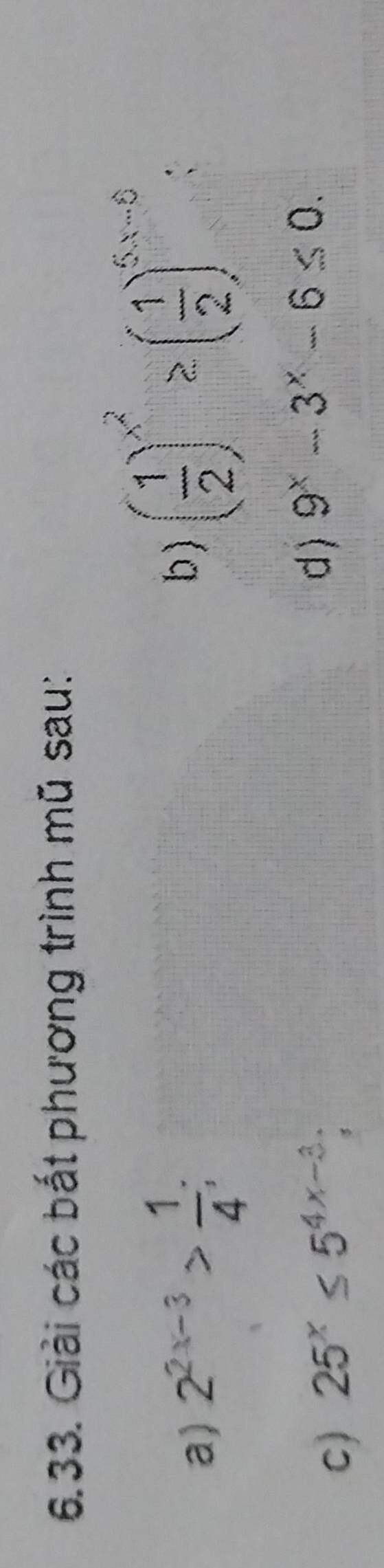 Giải các bắt phương trình mũ sau: 
a) 2^(2x-3)> 1/4 ; 
b ) ( 1/2 )^x^2≥ ( 1/2 )^5x-6 : 
c) 25^x≤ 5^(4x-3); 
d ) 9^x-3^x-6≤ 0.