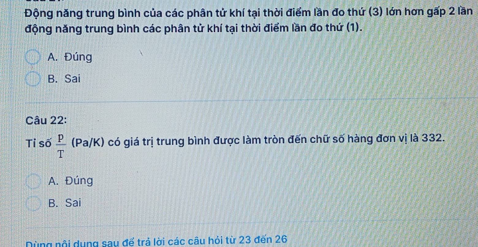 Động năng trung bình của các phân tử khí tại thời điểm lần đo thứ (3) lớn hơn gấp 2 lần
động năng trung bình các phân tử khí tại thời điểm lần đo thứ (1).
A. Đúng
B. Sai
Câu 22:
Tỉ số  p/T (Pa/K) có giá trị trung bình được làm tròn đến chữ số hàng đơn vị là 332.
A. Đúng
B. Sai
Dùng nội dụng sau để trá lời các câu hỏi từ 23 đến 26