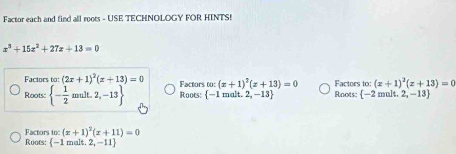 Factor each and find all roots - USE TECHNOLOGY FOR HINTS!
x^3+15x^2+27x+13=0
Factors to: (2x+1)^2(x+13)=0 Factors to: (x+1)^2(x+13)=0 Factors to: (x+1)^2(x+13)=0
Roots:  - 1/2 mult.2,-13 Roots:  -1m hult. 2,-13 Roots:  -2mult. 2,-13
Factors to: (x+1)^2(x+11)=0
Roots:  -1 mult. 2,-11