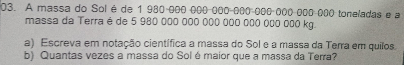 A massa do Solé de 1 980 000 000 000-000-000 000 000 000 toneladas e a 
massa da Terra é de 5 980 000 000 000 000 000 000 000 kg. 
a) Escreva em notação científica a massa do Sol e a massa da Terra em quilos. 
b) Quantas vezes a massa do Solé maior que a massa da Terra?