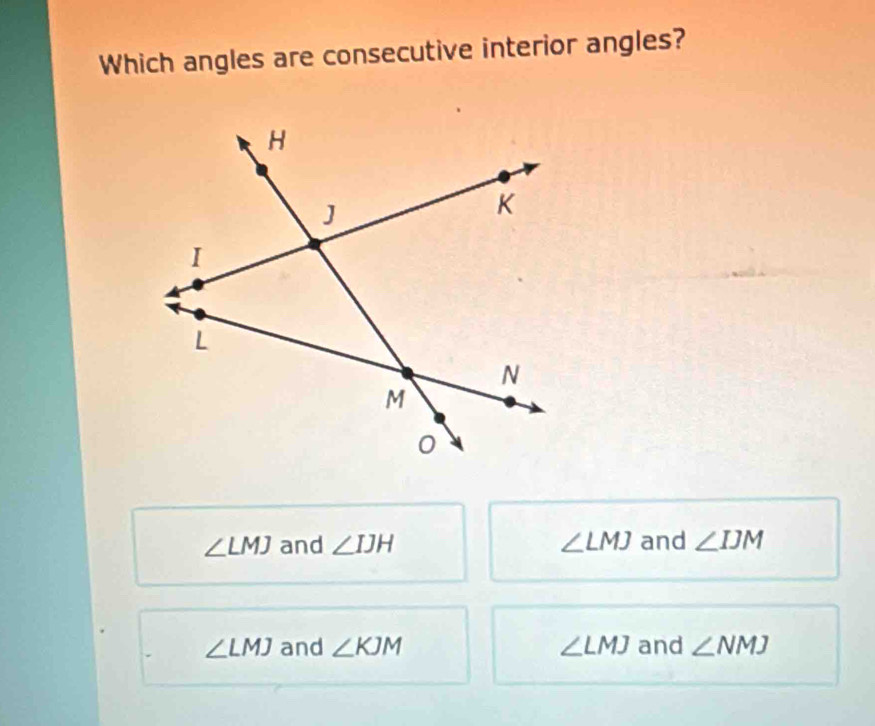 Which angles are consecutive interior angles?
∠ LMJ and ∠ IJH ∠ LMJ and ∠ IJM
∠ LMJ and ∠ KJM ∠ LMJ and ∠ NMJ