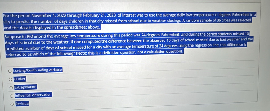 For the period November 1, 2022 through February 21, 2023, of interest was to use the average daily low temperature in degrees Fahrenheit in a
city to predict the number of days children in that city missed from school due to weather closings. A random sample of 36 cities was selected
and the data is displayed in the spreadsheet above.
Suppose in Richmond the average low temperature during this period was 24 degrees Fahrenheit, and during the period students missed 10
days of school due to the weather. If one computed the difference between the observed 10 days of school missed due to bad weather and the
predicted number of days of school missed for a city with an average temperature of 24 degrees using the regression line, this difference is
referred to as which of the following? (Note: this is a definition question, not a calculation question).
Lurking/Confounding variable
Outlier
Extrapolation
Influential observation
Residua