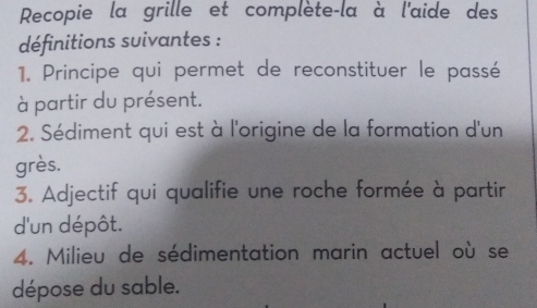 Recopie la grille et complète-la à l'aide des 
définitions suivantes : 
1. Principe qui permet de reconstituer le passé 
à partir du présent. 
2. Sédiment qui est à l'origine de la formation d'un 
grès. 
3. Adjectif qui qualifie une roche formée à partir 
d'un dépôt. 
4. Milieu de sédimentation marin actuel où se 
dépose du sable.