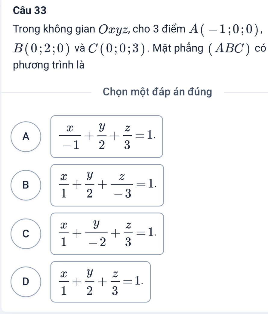 Trong không gian Oxyz, cho 3 điểm A(-1;0;0),
B(0;2;0) và C(0;0;3). Mặt phẳng ( ABC) có
phương trình là
Chọn một đáp án đúng
A  x/-1 + y/2 + z/3 =1.
B  x/1 + y/2 + z/-3 =1.
C  x/1 + y/-2 + z/3 =1.
D  x/1 + y/2 + z/3 =1.