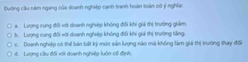 Đường cầu năm ngang của doanh nghiệp cạnh tranh hoàn toàn có ý nghĩa:
a. Lượng cung đối với doanh nghiệp không đối khi giá thị trường giámn.
b. Lượng cung đối với doanh nghiệp không đối khi giá thị trường tăng.
c. Doanh nghiệp có thế bán bất kỳ mức sản lượng nào má không làm giá thị trường thay đổi
d. Lượng cầu đối với doanh nghiệp luôn cố định.