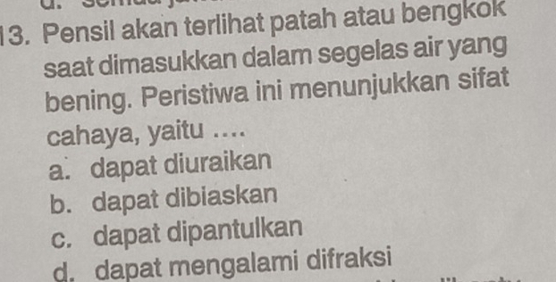 Pensil akan terlihat patah atau bengkok
saat dimasukkan dalam segelas air yang
bening. Peristiwa ini menunjukkan sifat
cahaya, yaitu ....
a. dapat diuraikan
b. dapat dibiaskan
c. dapat dipantulkan
d. dapat mengalami difraksi