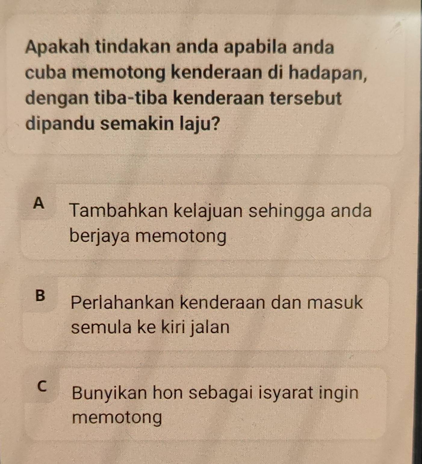 Apakah tindakan anda apabila anda
cuba memotong kenderaan di hadapan,
dengan tiba-tiba kenderaan tersebut
dipandu semakin laju?
A
Tambahkan kelajuan sehingga anda
berjaya memotong
B
Perlahankan kenderaan dan masuk
semula ke kiri jalan
C
Bunyikan hon sebagai isyarat ingin
memotong