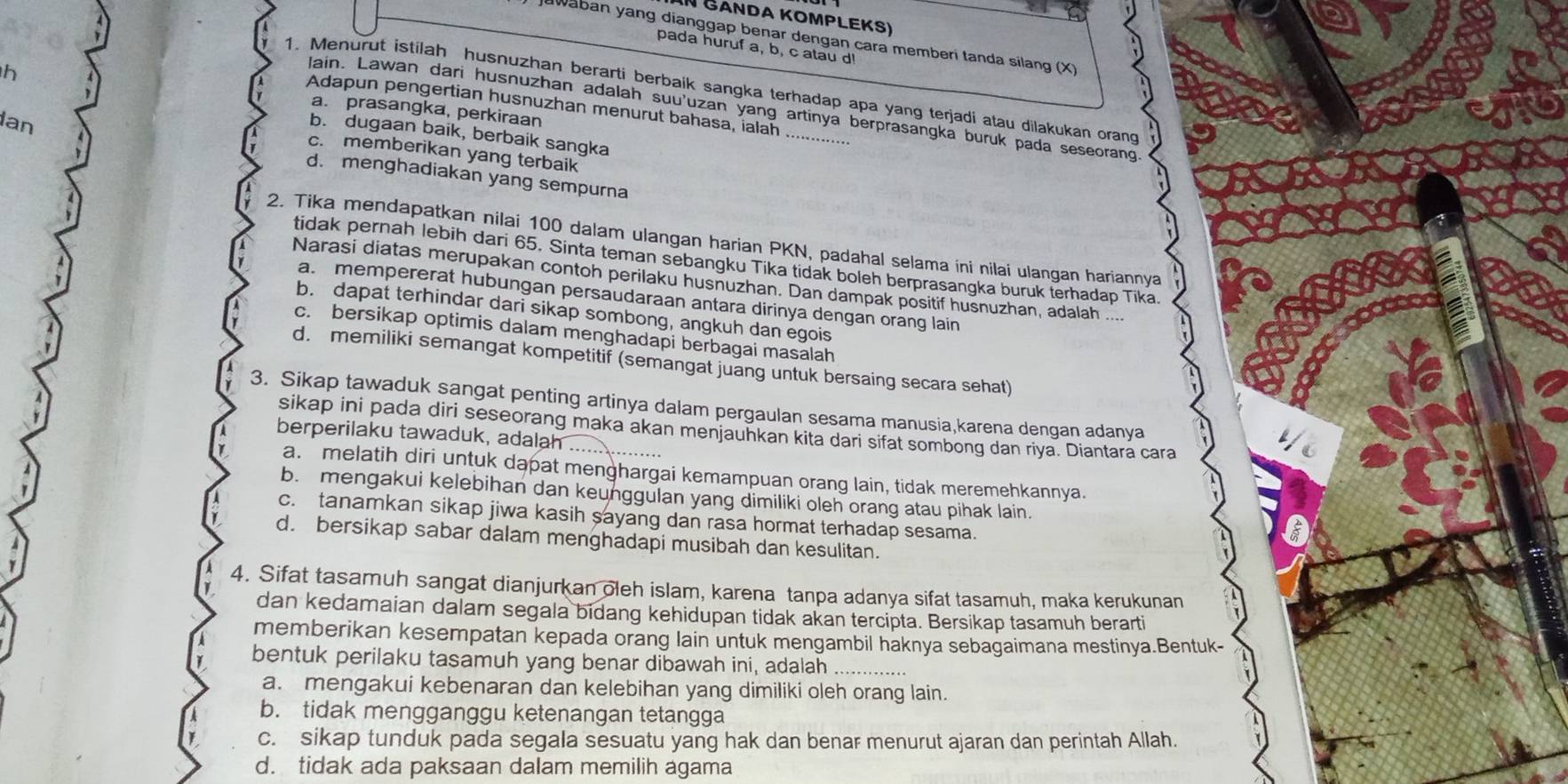 In Gảnda Kompleks)
Jawaban yang dianggap benar dengan cara memberi tanda silang (X)
pada huruf a, b, c atau d!
1. Menurut istilah husnuzhan berarti berbaik sangka terhadap apa yang terjadi atau dilakukan orang
h a. prasangka, perkiraan
Adapun pengertian husnuzhan menurut bahasa, ialah
lain. Lawan dari husnuzhan adalah suu'uzan yang artinya berprasangka buruk pada seseorang
b. dugaan baik, berbaik sangka
c. memberikan yang terbaik
an d. menghadiakan yang sempurna
2. Tika mendapatkan nilai 100 dalam ulangan harian PKN, padahal selama ini nilai ulangan hariannya
tidak pernah lebih dari 65. Sinta teman sebangku Tika tidak boleh berprasangka buruk terhadap Tika.
Narasi diatas merupakan contoh perilaku husnuzhan. Dan dampak positif husnuzhan, adalah ....
a. mempererat hubungan persaudaraan antara dirinya dengan orang lain
b. dapat terhindar dari sikap sombong, angkuh dan egois
c. bersikap optimis dalam menghadapi berbagai masalah
d. memiliki semangat kompetitif (semangat juang untuk bersaing secara sehat)
3. Sikap tawaduk sangat penting artinya dalam pergaulan sesama manusia,karena dengan adanya
sikap ini pada diri seseorang maka akan menjauhkan kita dari sifat sombong dan riya. Diantara cara
berperilaku tawaduk, adalah_
a. melatih diri untuk dapat menghargai kemampuan orang lain, tidak meremehkannya.
b. mengakui kelebihan dan keunggulan yang dimiliki oleh orang atau pihak lain.
c. tanamkan sikap jiwa kasih sayang dan rasa hormat terhadap sesama.
d. bersikap sabar dalam menghadapi musibah dan kesulitan.
4. Sifat tasamuh sangat dianjurkan oleh islam, karena tanpa adanya sifat tasamuh, maka kerukunan
dan kedamaian dalam segala bidang kehidupan tidak akan tercipta. Bersikap tasamuh berarti
memberikan kesempatan kepada orang lain untuk mengambil haknya sebagaimana mestinya.Bentuk-
bentuk perilaku tasamuh yang benar dibawah ini, adalah_
a. mengakui kebenaran dan kelebihan yang dimiliki oleh orang lain.
b. tidak mengganggu ketenangan tetangga
c. sikap tunduk pada segala sesuatu yang hak dan benar menurut ajaran dan perintah Allah.
d. tidak ada paksaan dalam memilih agama