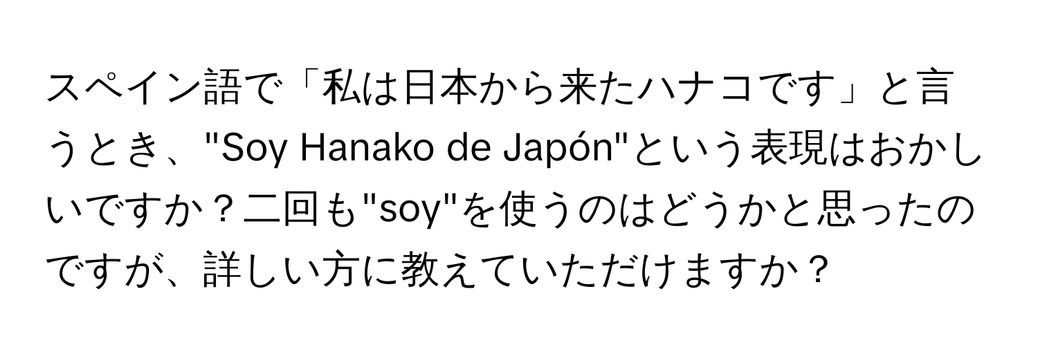 スペイン語で「私は日本から来たハナコです」と言うとき、"Soy Hanako de Japón"という表現はおかしいですか？二回も"soy"を使うのはどうかと思ったのですが、詳しい方に教えていただけますか？