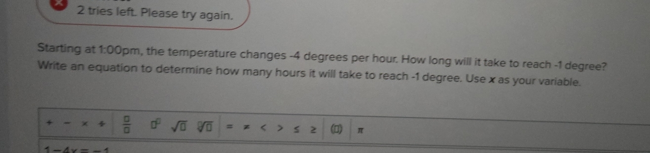 tries left. Please try again. 
Starting at 1:00 0pm, the temperature changes -4 degrees per hour. How long will it take to reach -1 degree? 
Write an equation to determine how many hours it will take to reach -1 degree. Use x as your variable. 
+ - ×  □ /□   □^(□) sqrt(□ ) sqrt[□](□ ) = z < > s π
x _ 4