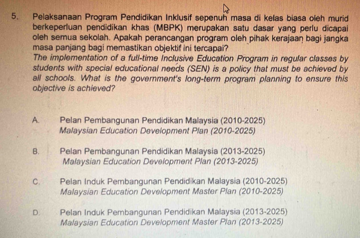 Pelaksanaan Program Pendidikan Inklusif sepenuh masa di kelas biasa oleh murid
berkeperluan pendidikan khas (MBPK) merupakan satu dasar yang perlu dicapai
oleh semua sekolah. Apakah perancangan program oleh pihak kerajaan bagi jangka
masa panjang bagi memastikan objektif ini tercapai?
The implementation of a full-time Inclusive Education Program in regular classes by
students with special educational needs (SEN) is a policy that must be achieved by
all schools. What is the government's long-term program planning to ensure this
objective is achieved?
A. I Pelan Pembangunan Pendidikan Malaysia (2010-2025)
Malaysian Education Development Plan (2010-2025)
B. Pelan Pembangunan Pendidikan Malaysia (2013-2025)
Malaysian Education Development Plan (2013-2025)
C. Pelan Induk Pembangunan Pendidikan Malaysia (2010-2025)
Malaysian Education Development Master Plan (2010-2025)
D. Pelan Induk Pembangunan Pendidikan Malaysia (2013-2025)
Malaysian Education Development Master Plan (2013-2025)