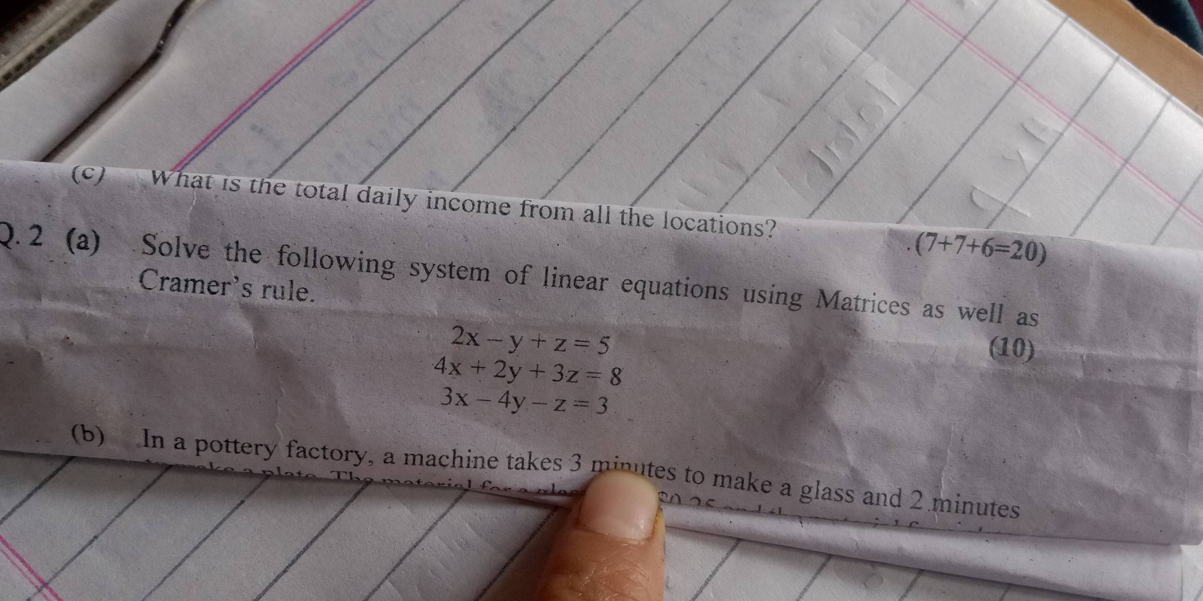 A What is the total daily income from all the locations?
(7+7+6=20)
Q.2 (a) Solve the following system of linear equations using Matrices as well as 
Cramer's rule.
2x-y+z=5
(10)
4x+2y+3z=8
3x-4y-z=3
(b) In a pottery factory, a machine takes 3 minutes to make a glass and 2 minutes