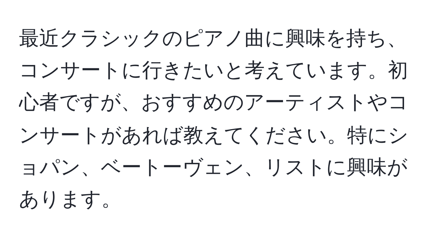 最近クラシックのピアノ曲に興味を持ち、コンサートに行きたいと考えています。初心者ですが、おすすめのアーティストやコンサートがあれば教えてください。特にショパン、ベートーヴェン、リストに興味があります。