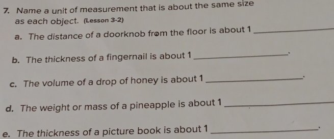 Name a unit of measurement that is about the same size 
as each object. (Lesson 3-2) 
a. The distance of a doorknob from the floor is about 1 _ 
b. The thickness of a fingernail is about 1 _ 
c. The volume of a drop of honey is about 1 _ 
d. The weight or mass of a pineapple is about 1 _ 
e. The thickness of a picture book is about 1 _ 
.