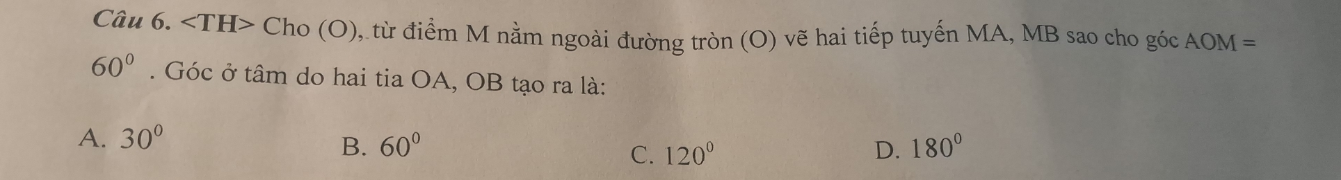 Cho(O) đ từ điểm M nằm ngoài đường tròn (O) vẽ hai tiếp tuyến MA, MB sao cho góc AOM=
60°. Góc ở tâm do hai tia OA, OB tạo ra là:
A. 30°
B. 60° D. 180°
C. 120°