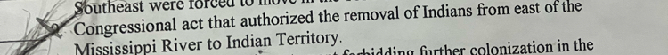 Southeast were forced to 
Congressional act that authorized the removal of Indians from east of the 
Mississippi River to Indian Territory. 
aidding further colonization in the