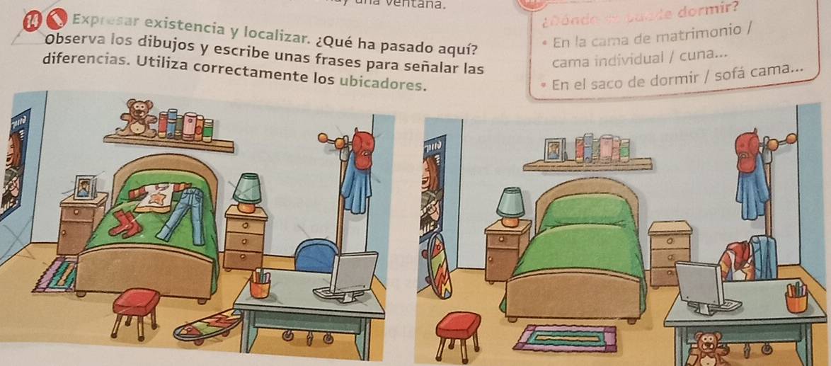 a ventana. 
d ón o de puade dormir? 
Expresar existencia y localizar. ¿Qué ha pasado aquí? 
En la cama de matrimonio / 
Observa los dibujos y escribe unas frases para señalar las 
cama individual / cuna... 
diferencias. Utiliza correctamente los ubica 
En el saco de dormir / sofá cama...