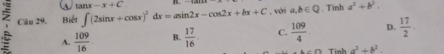 a tan x-x+C. B. -1+4+1+
Câu 29. Biết ∈t (2sin x+cos x)^2dx=asin 2x-cos 2x+bx+C , với a,b∈ Q , Tinh a^2+b^2. 
:= A.  109/16 .  17/16 · 
D.  17/2 . 
B.
C.  109/4 .
b>0 Tinh a^2+b^2.