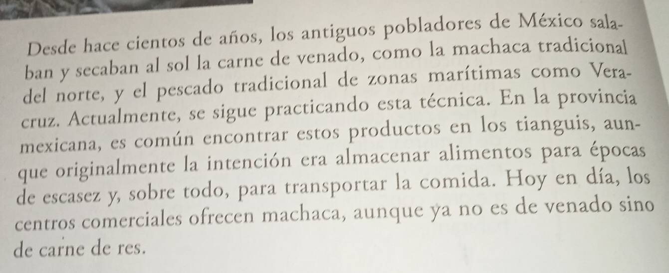 Desde hace cientos de años, los antiguos pobladores de México sala- 
ban y secaban al sol la carne de venado, como la machaca tradicional 
del norte, y el pescado tradicional de zonas marítimas como Vera- 
cruz. Actualmente, se sigue practicando esta técnica. En la provincia 
mexicana, es común encontrar estos productos en los tianguis, aun- 
que originalmente la intención era almacenar alimentos para épocas 
de escasez y, sobre todo, para transportar la comida. Hoy en día, los 
centros comerciales ofrecen machaca, aunque ya no es de venado sino 
de carne de res.