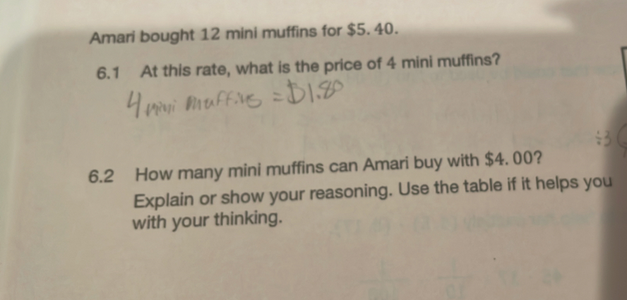 Amari bought 12 mini muffins for $5. 40. 
6.1 At this rate, what is the price of 4 mini muffins? 
6.2 How many mini muffins can Amari buy with $4. 00? 
Explain or show your reasoning. Use the table if it helps you 
with your thinking.