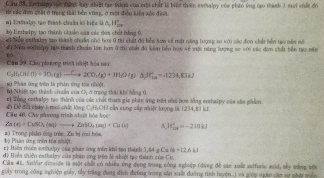 Enthalpy tạn thành hay nhiệt tạn thành của một chất là biến thiên enthalpy của phân ứng tạo thành 1 moi chất đó
từ các đơn chất ở trạng thái bên vững, ở một điều kiện xác định.
a) Enthalpy tạo thành chuẩn kí hiệu là △ _fH_298°
b) Enthalpy tạo thành chuẩn của các đơn chất bằng 0,
ct Nền enthalpy tạo thành chuẩn nhỏ hơn 0 thì chất đó bèn hơn về mặt năng lượng so với các đơn chất bên tạo nên nó.
đ) Nếu enthalpy tạo thành chuẩn lớn hơn 0 thì chất đó kém bên hơn về mặt năng lượng so với các đơn chất bên tạo nền
no.
Câu 39. Cho phương trình nhiệt hóa sau:
C_2H_5OH(l)+3O_2(g)xrightarrow [2CO_2(g)+3H_2O(g)△ ,H_(2n)°=-1234,83kJ
2) Phản ứng trên là phản ứng tòa nhiệt.
b) Nhiệt tạo thành chuẩn của O_2 ở trạng thái khí bằng 0,
c) Tổng enthalpy tạo thành của các chất tham gia phản ứng trên nhó hơn tổng enthalpy của sản phẩm.
đ) Để đốt cháy 1 moi chất lóng C_2H_5OH cần cung cấp nhiệt lượng là 1234,83 kJ.
Câu 40, Cho phương trình nhiệt hóa học:
Zn(s)+CuSO_4(aq)to ZnSO_4(aq)+Cu(s) s, H_ s/sp210kJ/s =-210kJ
a) Trong phản ứng trên, Zu bị ớxi hóa,
b) Phản ứng trên tỏa nhiệt.
c) Biến thiên enthalpy của phản ứng trên khi tạo thành 3 84gCalh+12.6kJ
d) Biến thiên enthalpy của phân ứng trên là nhiệt tạo thành của Cu.
Câu 41. Sulfur dioxide là một chất có nhiều ứng dụng trong công nghiệp (dùng để sản xuất sulfuric acid, tây trắng vột
giấy trong công nghiệp giấy, tấy trắng đung dịch đường trong sản xuất đường tinh luyện..) và giúp ngân cản sự phát triên