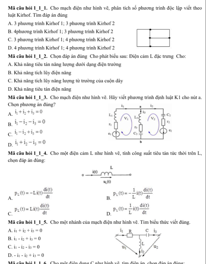 Mã câu hỏi 1_1_1. Cho mạch điện như hình vẽ, phân tích c 1/2  * phương trình độc lập viết theo
luật Kirhof. Tìm đáp án đúng
A. 3 phương trình Kirhof 1; 3 phương trình Kirhof 2
B. 4phương trình Kirhof 1; 3 phương trình Kirhof 2
C. 3 phương trình Kirhof 1; 4 phương trình Kirhof 2
D. 4 phương trình Kirhof 1; 4 phương trình Kirhof 2
Mã câu hỏi 1_1_2. Chọn đáp án đúng Cho phát biểu sau: Điện cảm L đặc trưng Cho:
A. Khả năng tiêu tán năng lượng dưới dạng điện trường
B. Khả năng tích lũy điện năng
C. Khả năng tích lũy năng lượng từ trường của cuộn dây
D. Khả năng tiêu tán điện năng
Mã câu hỏi 1_1_3. Cho mạch điện như hình vẽ. Hãy viết phương trình định luật Kl cho nút a.
Chọn phương án đúng?
A. i_1+i_2+i_3=0
B. i_1-i_2-i_3=0
C. i_1-i_2+i_3=0
D. i_1+i_2-i_3=0
Mã câu hỏi 1_1_4. Cho một điện cảm L như hình về, tính công suất tiêu tán tức thời trên L,
chọn đáp án đúng:
L
i(t)
。
u_L(t)
A. p_L(t)=-Li(t) di(t)/dt 
B. p_L(t)=- 1/L i(t) di(t)/dt 
C. p_L(t)=Li(t) di(t)/dt 
D. P_L(t)= 1/L i(t) di(t)/dt 
Mã câu hỏi 1_1_5. Cho một nhánh của mạch điện như hình vẽ. Tìm biểu thức viết đúng.
A. i_1+i_2+i_3=0
B. i_1-i_2+i_3=0
C. i_1-i_2-i_3=0
D. -i_1-i_2+i_3=0
Mã A.,b.ci116 Cho một điện dụng C như hình vẽ, tìm điện án, chọn đán án đúng: