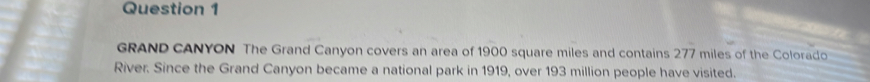 GRAND CANYON The Grand Canyon covers an area of 1900 square miles and contains 277 miles of the Colorado 
River. Since the Grand Canyon became a national park in 1919, over 193 million people have visited.