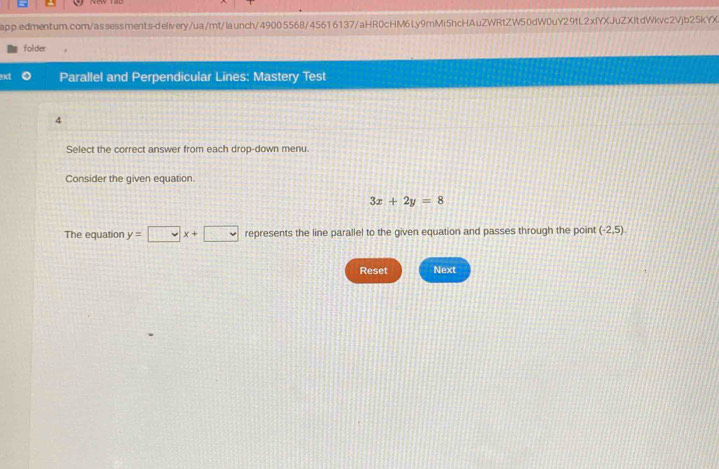 folder 
ext Parallel and Perpendicular Lines: Mastery Test 
4 
Select the correct answer from each drop-down menu. 
Consider the given equation
3x+2y=8
The equation y=□ x+□ represents the line parallel to the given equation and passes through the point (-2,5). 
Reset Next