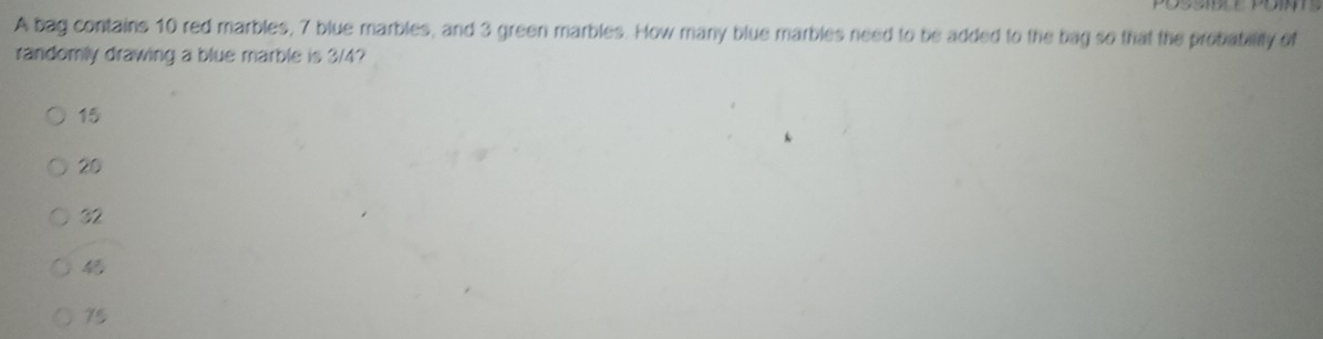 A bag contains 10 red marbles, 7 blue marbles, and 3 green marbles. How many blue marbles need to be added to the bag so that the probability of
randomly drawing a blue marble is 3/4?
15
20
32
75