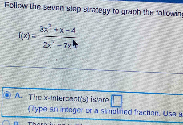 Follow the seven step strategy to graph the following
f(x)= (3x^2+x-4)/2x^2-7x 
A. The x-intercept(s) is/are □ . 
(Type an integer or a simplified fraction. Use a