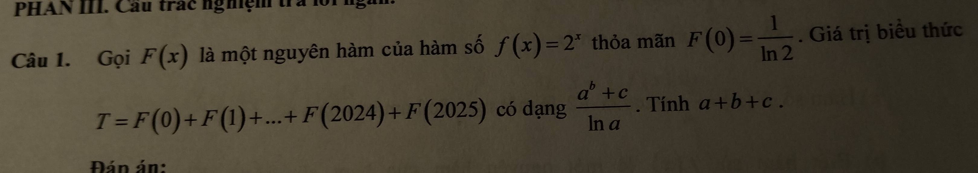 PHAN III. Cầu trác nghệm trà lồi 
Câu 1. Gọi F(x) là một nguyên hàm của hàm số f(x)=2^x thỏa mãn F(0)= 1/ln 2 . Giá trị biểu thức
T=F(0)+F(1)+...+F(2024)+F(2025) có dạng  (a^b+c)/ln a . Tính a+b+c. 
Đán án: