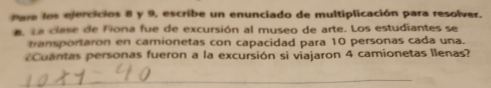 Pare los ejercicios 8 y 9, escribe un enunciado de multiplicación para resolver. 
a. L a clase de Fiona fue de excursión al museo de arte. Los estudiantes se 
transportaron en camionetas con capacidad para 10 personas cada una. 
ntas personas fueron a la excursión si viajaron 4 camionetas llenas? 
_