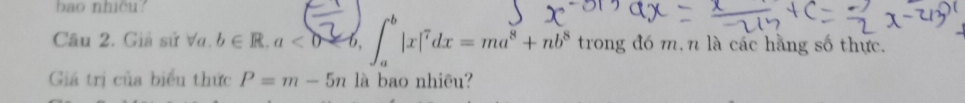 bao nhicu? 
Câu 2. Giả sử Va. b∈ R, a<0=6, ∈t _a^(b|x|^7)dx=ma^8+nb^8 trong đó m. n là các hãng số thực. 
Giá trị của biểu thức P=m-5n là bao nhiêu?