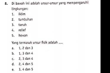 Di bawah ini adalah unsur-unsur yang mempengaruhi
lingkungan:
1. iklim
2. tumbuhan
3. tanah
4. relief
5. hewan
Yang termasuk unsur fisik adalah ....
a. 1, 2 dan 3
b. 1, 3 dan 4
c. 2, 3 dan 4
d. 2, 4 dan 5
e. 3, 4 dan 5